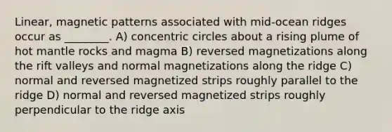 Linear, magnetic patterns associated with mid-ocean ridges occur as ________. A) concentric circles about a rising plume of hot mantle rocks and magma B) reversed magnetizations along the rift valleys and normal magnetizations along the ridge C) normal and reversed magnetized strips roughly parallel to the ridge D) normal and reversed magnetized strips roughly perpendicular to the ridge axis