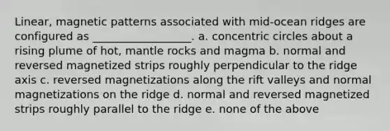 Linear, magnetic patterns associated with mid-ocean ridges are configured as __________________. a. concentric circles about a rising plume of hot, mantle rocks and magma b. normal and reversed magnetized strips roughly perpendicular to the ridge axis c. reversed magnetizations along the rift valleys and normal magnetizations on the ridge d. normal and reversed magnetized strips roughly parallel to the ridge e. none of the above