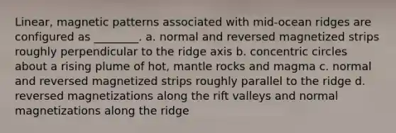 Linear, magnetic patterns associated with mid-ocean ridges are configured as ________. a. normal and reversed magnetized strips roughly perpendicular to the ridge axis b. concentric circles about a rising plume of hot, mantle rocks and magma c. normal and reversed magnetized strips roughly parallel to the ridge d. reversed magnetizations along the rift valleys and normal magnetizations along the ridge