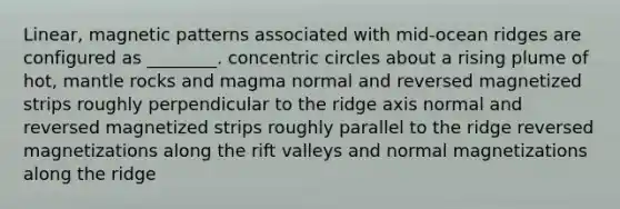 Linear, magnetic patterns associated with mid-ocean ridges are configured as ________. concentric circles about a rising plume of hot, mantle rocks and magma normal and reversed magnetized strips roughly perpendicular to the ridge axis normal and reversed magnetized strips roughly parallel to the ridge reversed magnetizations along the rift valleys and normal magnetizations along the ridge