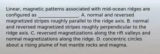 Linear, magnetic patterns associated with mid-ocean ridges are configured as __________________. A. normal and reversed magnetized stripes roughly parallel to the ridge axis. B. normal and reversed magnetized stripes roughly perpendicular to the ridge axis. C. reversed magnetizations along the rift valleys and normal magnetizations along the ridge. D. <a href='https://www.questionai.com/knowledge/kyLzXa957r-concentric-circles' class='anchor-knowledge'>concentric circles</a> about a rising plume of hot mantle rocks and magma.