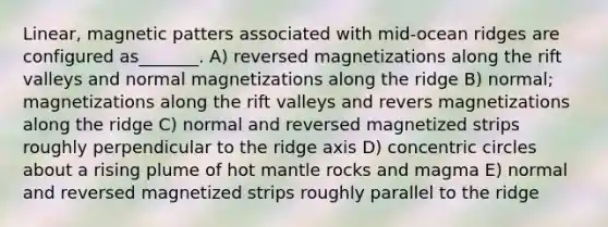 Linear, magnetic patters associated with mid-ocean ridges are configured as_______. A) reversed magnetizations along the rift valleys and normal magnetizations along the ridge B) normal; magnetizations along the rift valleys and revers magnetizations along the ridge C) normal and reversed magnetized strips roughly perpendicular to the ridge axis D) concentric circles about a rising plume of hot mantle rocks and magma E) normal and reversed magnetized strips roughly parallel to the ridge