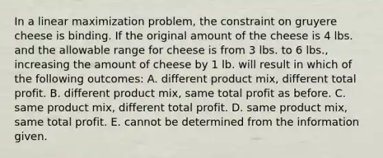 In a linear maximization​ problem, the constraint on gruyere cheese is binding. If the original amount of the cheese is 4 lbs. and the allowable range for cheese is from 3 lbs. to 6​ lbs., increasing the amount of cheese by 1 lb. will result in which of the following​ outcomes: A. different product​ mix, different total profit. B. different product​ mix, same total profit as before. C. same product​ mix, different total profit. D. same product​ mix, same total profit. E. cannot be determined from the information given.