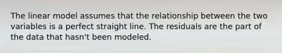 The linear model assumes that the relationship between the two variables is a perfect straight line. The residuals are the part of the data that hasn't been modeled.