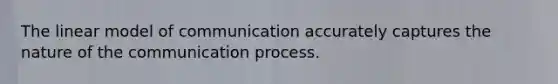 The linear model of communication accurately captures the nature of the communication process.