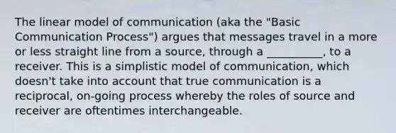 The linear model of communication (aka the "Basic Communication Process") argues that messages travel in a more or less straight line from a source, through a __________, to a receiver. This is a simplistic model of communication, which doesn't take into account that true communication is a reciprocal, on-going process whereby the roles of source and receiver are oftentimes interchangeable.