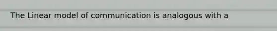 The Linear model of communication is analogous with a