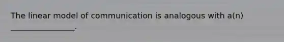 The linear model of communication is analogous with a(n) ________________.