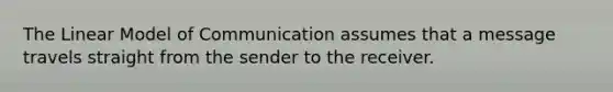 The Linear Model of Communication assumes that a message travels straight from the sender to the receiver.