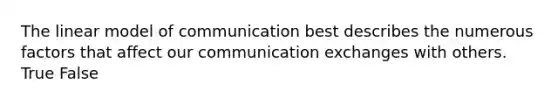 The linear model of communication best describes the numerous factors that affect our communication exchanges with others. True False