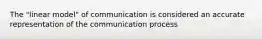 The "linear model" of communication is considered an accurate representation of the communication process