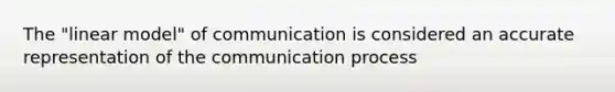 The "linear model" of communication is considered an accurate representation of the communication process