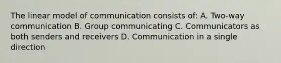 The linear model of communication consists of: A. Two-way communication B. Group communicating C. Communicators as both senders and receivers D. Communication in a single direction