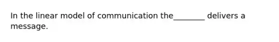 In the linear model of communication the________ delivers a message.