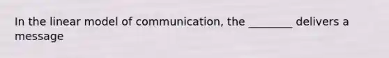 In the linear model of communication, the ________ delivers a message