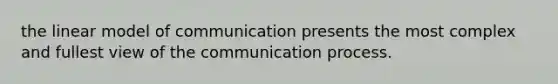 the linear model of communication presents the most complex and fullest view of the communication process.