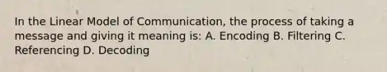 In the Linear Model of Communication, the process of taking a message and giving it meaning is: A. Encoding B. Filtering C. Referencing D. Decoding