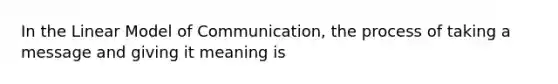 In the Linear Model of Communication, the process of taking a message and giving it meaning is