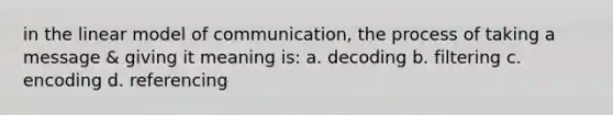 in the linear model of communication, the process of taking a message & giving it meaning is: a. decoding b. filtering c. encoding d. referencing