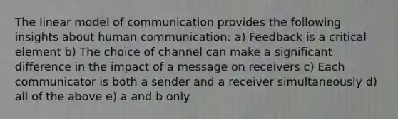 The linear model of communication provides the following insights about human communication: a) Feedback is a critical element b) The choice of channel can make a significant difference in the impact of a message on receivers c) Each communicator is both a sender and a receiver simultaneously d) all of the above e) a and b only