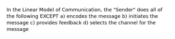 In the Linear Model of Communication, the "Sender" does all of the following EXCEPT a) encodes the message b) initiates the message c) provides feedback d) selects the channel for the message