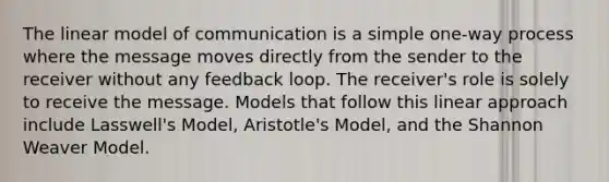 The linear model of communication is a simple one-way process where the message moves directly from the sender to the receiver without any feedback loop. The receiver's role is solely to receive the message. Models that follow this linear approach include Lasswell's Model, Aristotle's Model, and the Shannon Weaver Model.