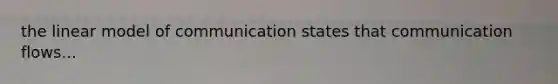 the linear model of communication states that communication flows...