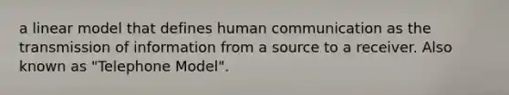 a linear model that defines human communication as the transmission of information from a source to a receiver. Also known as "Telephone Model".