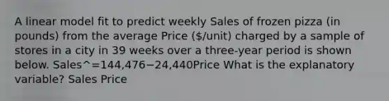 A linear model fit to predict weekly Sales of frozen pizza (in pounds) from the average Price (/unit) charged by a sample of stores in a city in 39 weeks over a three-year period is shown below. Sales^=144,476−24,440Price What is the explanatory variable? Sales Price