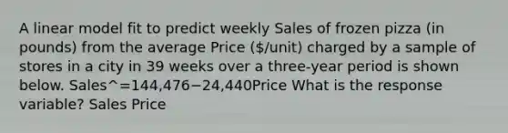 A linear model fit to predict weekly Sales of frozen pizza (in pounds) from the average Price (/unit) charged by a sample of stores in a city in 39 weeks over a three-year period is shown below. Sales^=144,476−24,440Price What is the response variable? Sales Price