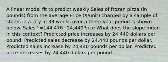 A linear model fit to predict weekly Sales of frozen pizza (in pounds) from the average Price (/unit) charged by a sample of stores in a city in 39 weeks over a three-year period is shown below. Sales^=144,476−24,440Price What does the slope mean in this context? Predicted price increases by 24,440 dollars per pound. Predicted sales decrease by 24,440 pounds per dollar. Predicted sales increase by 24,440 pounds per dollar. Predicted price decreases by 24,440 dollars per pound.