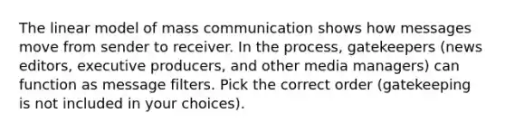 The linear model of mass communication shows how messages move from sender to receiver. In the process, gatekeepers (news editors, executive producers, and other media managers) can function as message filters. Pick the correct order (gatekeeping is not included in your choices).