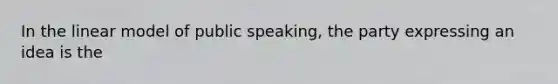 In the linear model of public speaking, the party expressing an idea is the