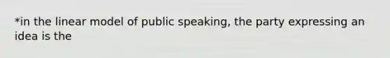 *in the linear model of public speaking, the party expressing an idea is the