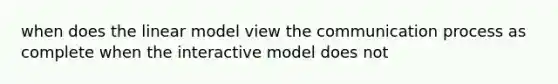 when does the linear model view the communication process as complete when the interactive model does not