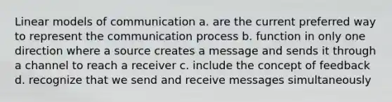 Linear models of communication a. are the current preferred way to represent the communication process b. function in only one direction where a source creates a message and sends it through a channel to reach a receiver c. include the concept of feedback d. recognize that we send and receive messages simultaneously