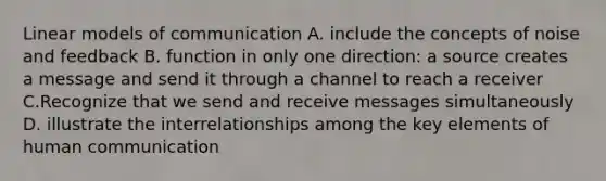 Linear models of communication A. include the concepts of noise and feedback B. function in only one direction: a source creates a message and send it through a channel to reach a receiver C.Recognize that we send and receive messages simultaneously D. illustrate the interrelationships among the key elements of human communication