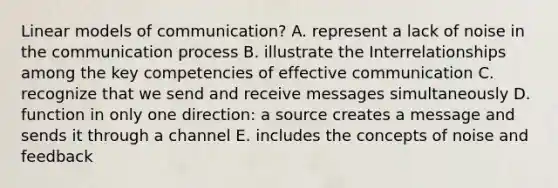 Linear models of communication? A. represent a lack of noise in the communication process B. illustrate the Interrelationships among the key competencies of effective communication C. recognize that we send and receive messages simultaneously D. function in only one direction: a source creates a message and sends it through a channel E. includes the concepts of noise and feedback