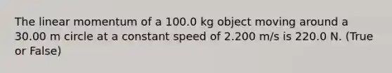 The linear momentum of a 100.0 kg object moving around a 30.00 m circle at a constant speed of 2.200 m/s is 220.0 N. (True or False)