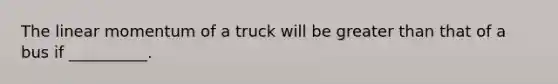 The linear momentum of a truck will be greater than that of a bus if __________.