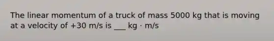 The linear momentum of a truck of mass 5000 kg that is moving at a velocity of +30 m/s is ___ kg ⋅ m/s