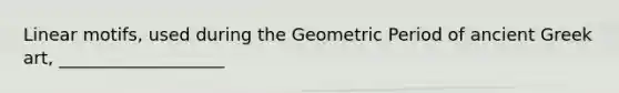 Linear motifs, used during the Geometric Period of ancient Greek art, ___________________