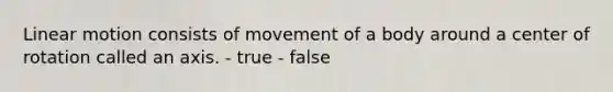 Linear motion consists of movement of a body around a center of rotation called an axis. - true - false