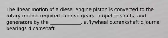 The linear motion of a diesel engine piston is converted to the rotary motion required to drive gears, propeller shafts, and generators by the _____________. a.flywheel b.crankshaft c.journal bearings d.camshaft