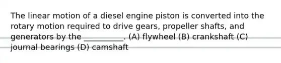 The linear motion of a diesel engine piston is converted into the rotary motion required to drive gears, propeller shafts, and generators by the __________. (A) flywheel (B) crankshaft (C) journal bearings (D) camshaft