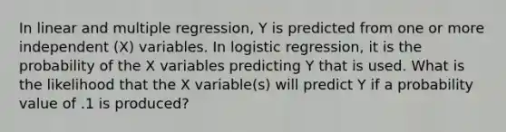 In linear and multiple regression, Y is predicted from one or more independent (X) variables. In logistic regression, it is the probability of the X variables predicting Y that is used. What is the likelihood that the X variable(s) will predict Y if a probability value of .1 is produced?