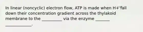 In linear (noncyclic) electron flow, ATP is made when H+ fall down their concentration gradient across the thylakoid membrane to the __________ via the enzyme _______ _____________.