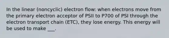 In the linear (noncyclic) electron flow: when electrons move from the primary electron acceptor of PSII to P700 of PSI through the electron transport chain (ETC), they lose energy. This energy will be used to make ___.