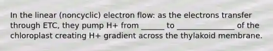 In the linear (noncyclic) electron flow: as the electrons transfer through ETC, they pump H+ from ______ to _______________ of the chloroplast creating H+ gradient across the thylakoid membrane.