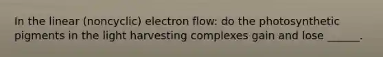 In the linear (noncyclic) electron flow: do the photosynthetic pigments in the light harvesting complexes gain and lose ______.